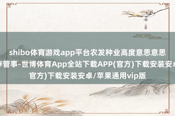 shibo体育游戏app平台　　农发种业高度意思意思种质资源蚁合保存管事-世博体育App全站下载APP(官方)下载安装安卓/苹果通用vip版