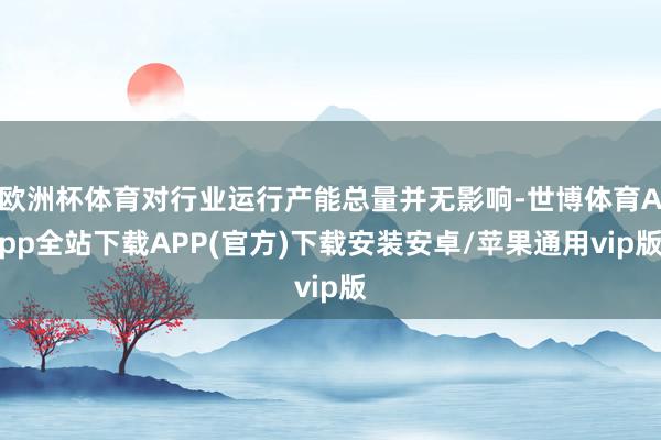 欧洲杯体育对行业运行产能总量并无影响-世博体育App全站下载APP(官方)下载安装安卓/苹果通用vip版