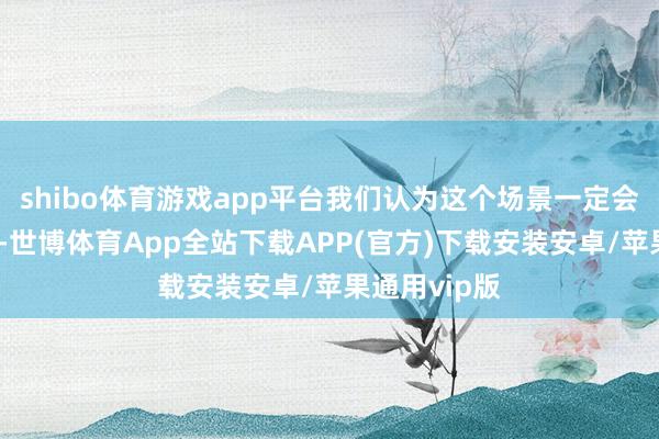 shibo体育游戏app平台我们认为这个场景一定会卓著有劲量-世博体育App全站下载APP(官方)下载安装安卓/苹果通用vip版