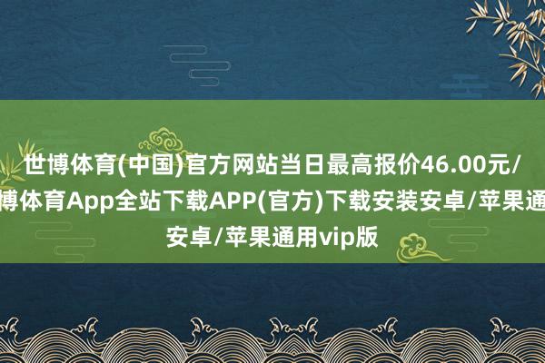 世博体育(中国)官方网站当日最高报价46.00元/公斤-世博体育App全站下载APP(官方)下载安装安卓/苹果通用vip版