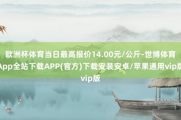 欧洲杯体育当日最高报价14.00元/公斤-世博体育App全站下载APP(官方)下载安装安卓/苹果通用vip版