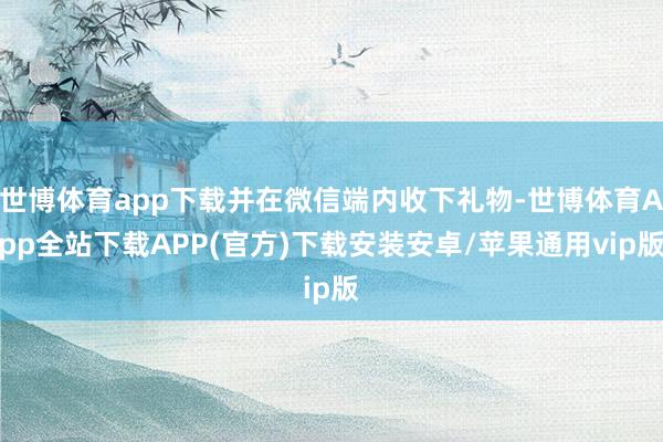 世博体育app下载并在微信端内收下礼物-世博体育App全站下载APP(官方)下载安装安卓/苹果通用vip版