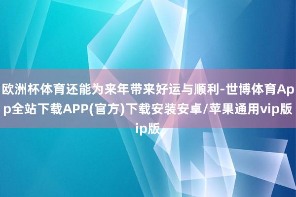 欧洲杯体育还能为来年带来好运与顺利-世博体育App全站下载APP(官方)下载安装安卓/苹果通用vip版