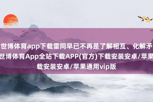 世博体育app下载雷同早已不再是了解相互、化解矛盾的路线-世博体育App全站下载APP(官方)下载安装安卓/苹果通用vip版