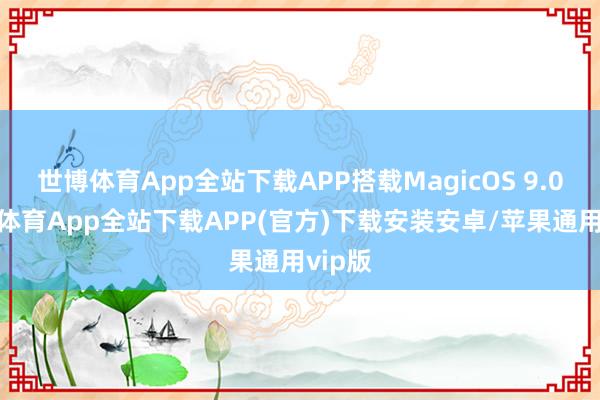 世博体育App全站下载APP搭载MagicOS 9.0-世博体育App全站下载APP(官方)下载安装安卓/苹果通用vip版