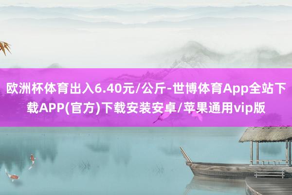 欧洲杯体育出入6.40元/公斤-世博体育App全站下载APP(官方)下载安装安卓/苹果通用vip版