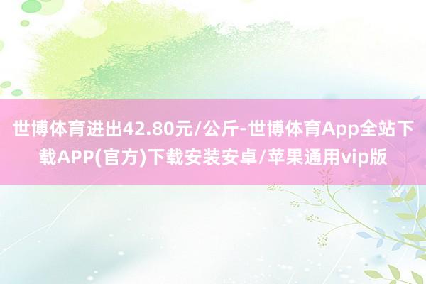 世博体育进出42.80元/公斤-世博体育App全站下载APP(官方)下载安装安卓/苹果通用vip版