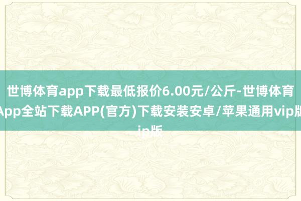 世博体育app下载最低报价6.00元/公斤-世博体育App全站下载APP(官方)下载安装安卓/苹果通用vip版