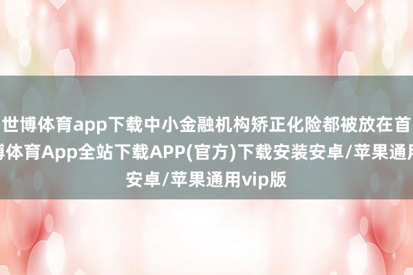 世博体育app下载中小金融机构矫正化险都被放在首位-世博体育App全站下载APP(官方)下载安装安卓/苹果通用vip版