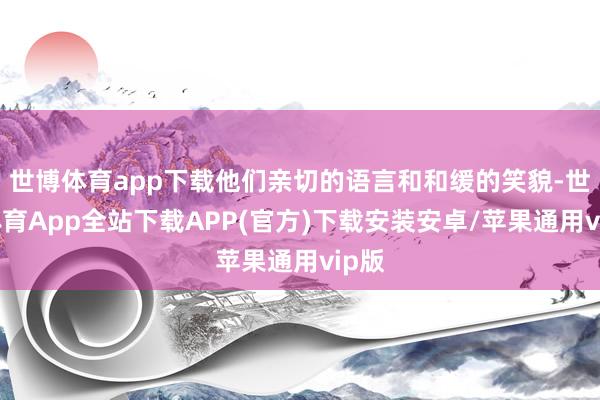 世博体育app下载他们亲切的语言和和缓的笑貌-世博体育App全站下载APP(官方)下载安装安卓/苹果通用vip版