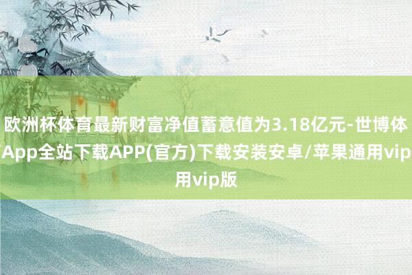 欧洲杯体育最新财富净值蓄意值为3.18亿元-世博体育App全站下载APP(官方)下载安装安卓/苹果通用vip版