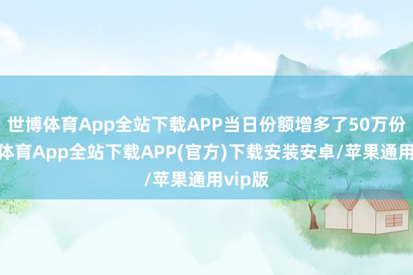 世博体育App全站下载APP当日份额增多了50万份-世博体育App全站下载APP(官方)下载安装安卓/苹果通用vip版