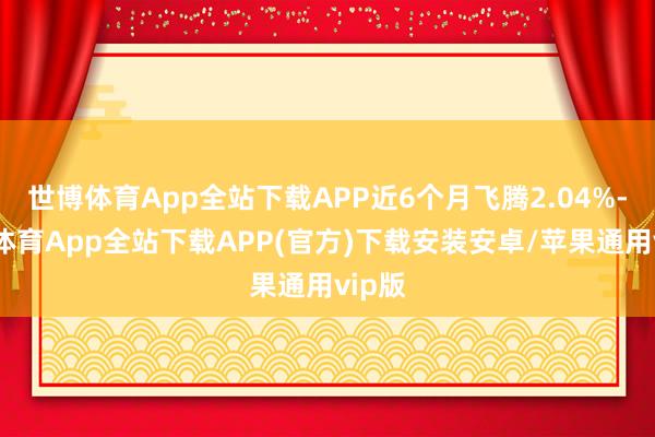 世博体育App全站下载APP近6个月飞腾2.04%-世博体育App全站下载APP(官方)下载安装安卓/苹果通用vip版