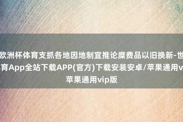 欧洲杯体育支抓各地因地制宜推论糜费品以旧换新-世博体育App全站下载APP(官方)下载安装安卓/苹果通用vip版