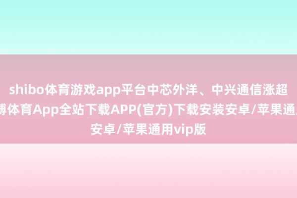 shibo体育游戏app平台中芯外洋、中兴通信涨超6%-世博体育App全站下载APP(官方)下载安装安卓/苹果通用vip版