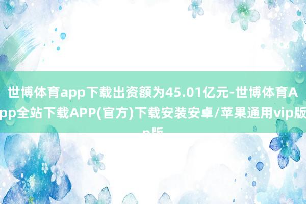 世博体育app下载出资额为45.01亿元-世博体育App全站下载APP(官方)下载安装安卓/苹果通用vip版