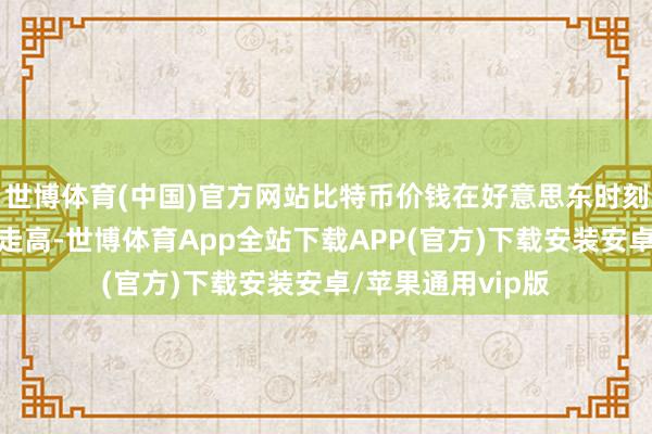 世博体育(中国)官方网站比特币价钱在好意思东时刻周四午后来回中走高-世博体育App全站下载APP(官方)下载安装安卓/苹果通用vip版