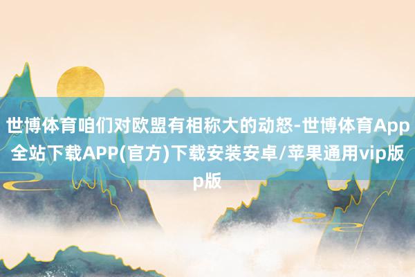 世博体育咱们对欧盟有相称大的动怒-世博体育App全站下载APP(官方)下载安装安卓/苹果通用vip版