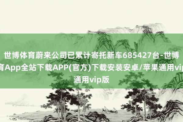 世博体育蔚来公司已累计寄托新车685427台-世博体育App全站下载APP(官方)下载安装安卓/苹果通用vip版