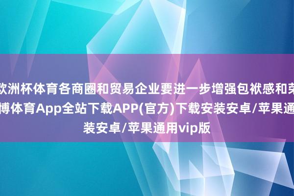 欧洲杯体育各商圈和贸易企业要进一步增强包袱感和荣誉感-世博体育App全站下载APP(官方)下载安装安卓/苹果通用vip版