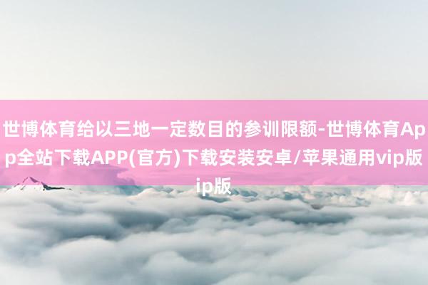 世博体育给以三地一定数目的参训限额-世博体育App全站下载APP(官方)下载安装安卓/苹果通用vip版