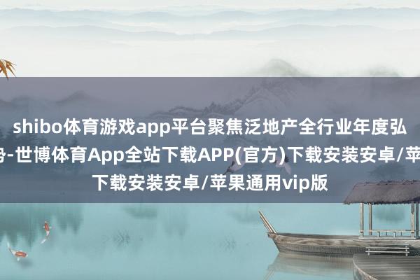 shibo体育游戏app平台聚焦泛地产全行业年度弘扬与变化趋势-世博体育App全站下载APP(官方)下载安装安卓/苹果通用vip版