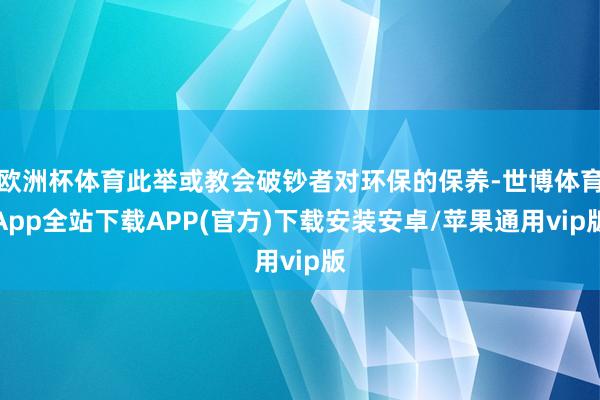 欧洲杯体育此举或教会破钞者对环保的保养-世博体育App全站下载APP(官方)下载安装安卓/苹果通用vip版