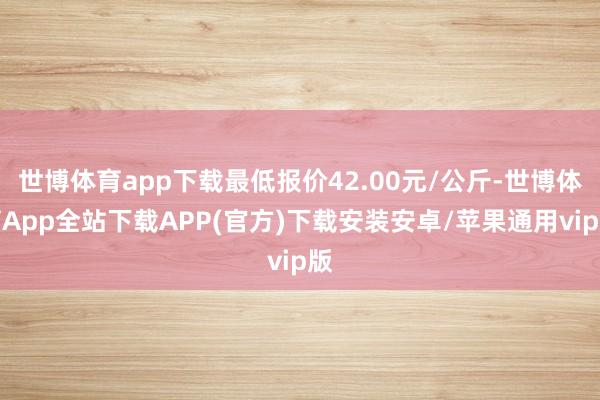 世博体育app下载最低报价42.00元/公斤-世博体育App全站下载APP(官方)下载安装安卓/苹果通用vip版