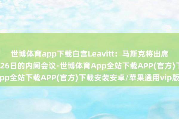 世博体育app下载白宫Leavitt：马斯克将出席好意思国总统特朗普2月26日的内阁会议-世博体育App全站下载APP(官方)下载安装安卓/苹果通用vip版