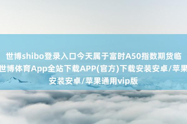 世博shibo登录入口今天属于富时A50指数期货临了交割日-世博体育App全站下载APP(官方)下载安装安卓/苹果通用vip版