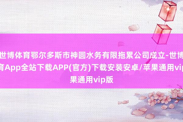 世博体育鄂尔多斯市神圆水务有限拖累公司成立-世博体育App全站下载APP(官方)下载安装安卓/苹果通用vip版