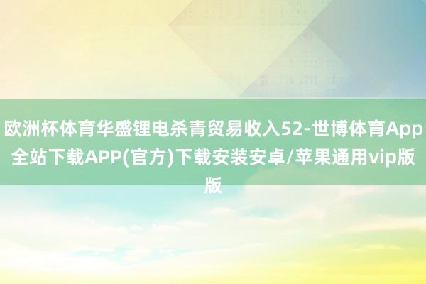 欧洲杯体育华盛锂电杀青贸易收入52-世博体育App全站下载APP(官方)下载安装安卓/苹果通用vip版