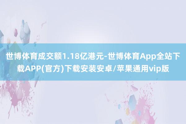 世博体育成交额1.18亿港元-世博体育App全站下载APP(官方)下载安装安卓/苹果通用vip版