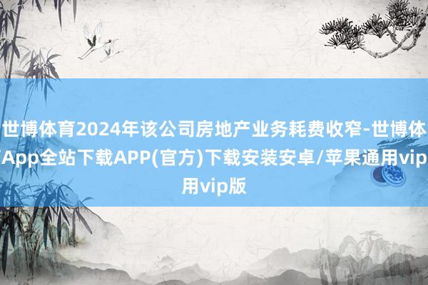 世博体育2024年该公司房地产业务耗费收窄-世博体育App全站下载APP(官方)下载安装安卓/苹果通用vip版