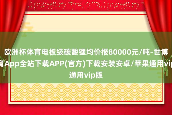 欧洲杯体育电板级碳酸锂均价报80000元/吨-世博体育App全站下载APP(官方)下载安装安卓/苹果通用vip版