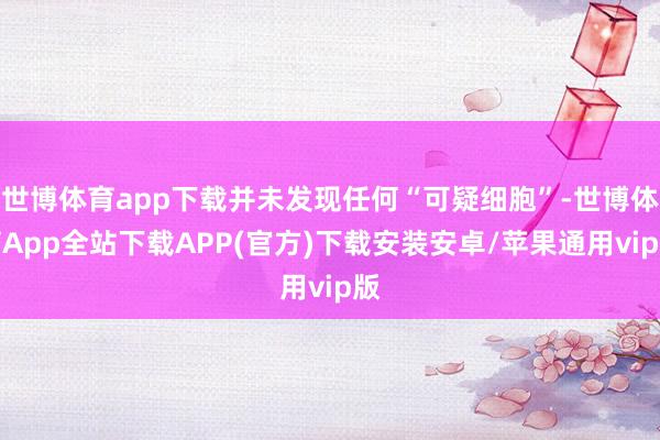 世博体育app下载并未发现任何“可疑细胞”-世博体育App全站下载APP(官方)下载安装安卓/苹果通用vip版
