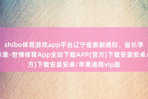 shibo体育游戏app平台辽宁省委副通知、省长李乐成在致辞中示意-世博体育App全站下载APP(官方)下载安装安卓/苹果通用vip版
