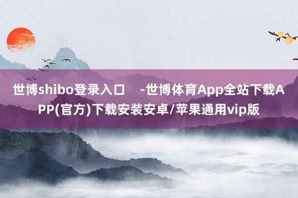 世博shibo登录入口    -世博体育App全站下载APP(官方)下载安装安卓/苹果通用vip版