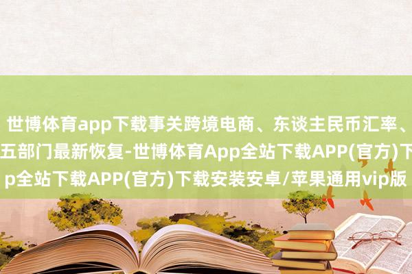 世博体育app下载事关跨境电商、东谈主民币汇率、中外东谈主员往来……五部门最新恢复-世博体育App全站下载APP(官方)下载安装安卓/苹果通用vip版