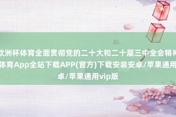 欧洲杯体育全面贯彻党的二十大和二十届三中全会精神-世博体育App全站下载APP(官方)下载安装安卓/苹果通用vip版