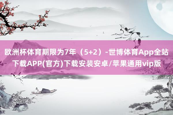 欧洲杯体育期限为7年（5+2）-世博体育App全站下载APP(官方)下载安装安卓/苹果通用vip版