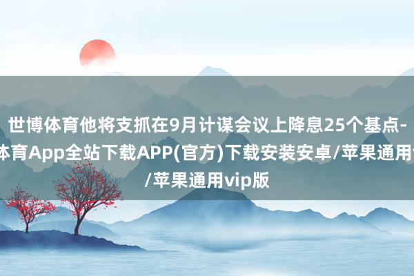 世博体育他将支抓在9月计谋会议上降息25个基点-世博体育App全站下载APP(官方)下载安装安卓/苹果通用vip版