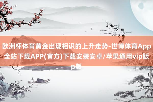 欧洲杯体育黄金出现相识的上升走势-世博体育App全站下载APP(官方)下载安装安卓/苹果通用vip版