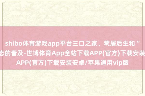 shibo体育游戏app平台三口之家、茕居后生和“空巢老婆”等家庭形态的普及-世博体育App全站下载APP(官方)下载安装安卓/苹果通用vip版