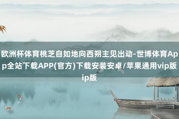 欧洲杯体育桃芝自如地向西朔主见出动-世博体育App全站下载APP(官方)下载安装安卓/苹果通用vip版