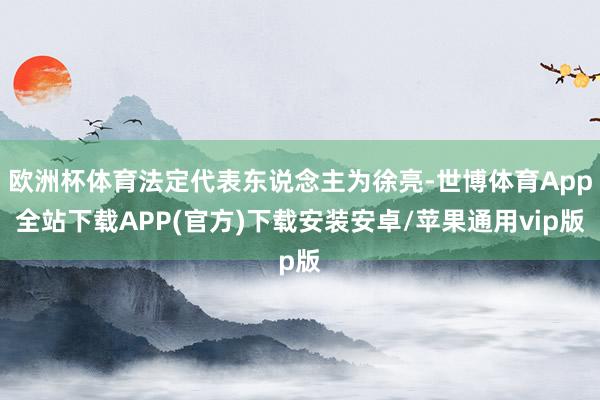 欧洲杯体育法定代表东说念主为徐亮-世博体育App全站下载APP(官方)下载安装安卓/苹果通用vip版